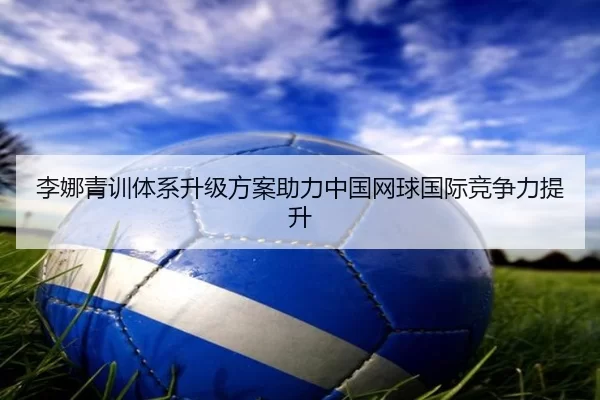 李娜青训体系升级方案助力中国网球国际竞争力提升